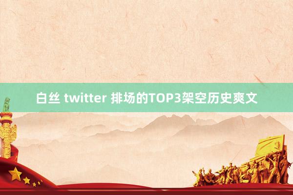 白丝 twitter 排场的TOP3架空历史爽文