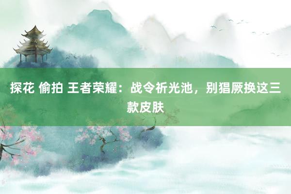 探花 偷拍 王者荣耀：战令祈光池，别猖厥换这三款皮肤