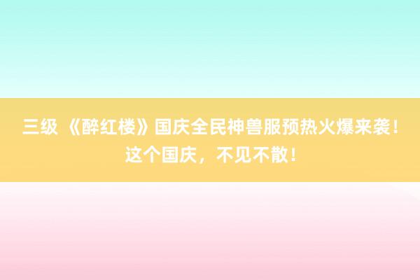 三级 《醉红楼》国庆全民神兽服预热火爆来袭！这个国庆，不见不散！