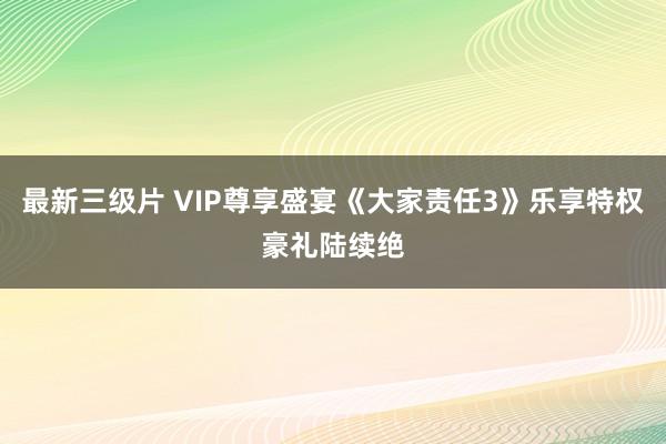 最新三级片 VIP尊享盛宴《大家责任3》乐享特权豪礼陆续绝