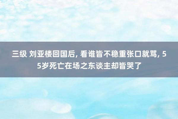 三级 刘亚楼回国后， 看谁皆不稳重张口就骂， 55岁死亡在场之东谈主却皆哭了