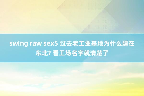 swing raw sex5 过去老工业基地为什么建在东北? 看工场名字就清楚了