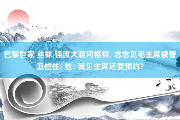 巴黎世家 丝袜 强渡大渡河袼褙, 念念见毛主席被警卫拦住, 他: 我见主席还要预约?