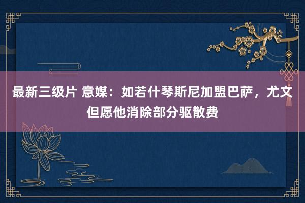 最新三级片 意媒：如若什琴斯尼加盟巴萨，尤文但愿他消除部分驱散费