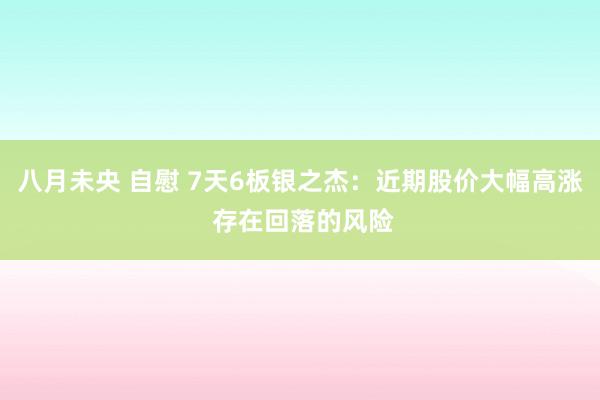 八月未央 自慰 7天6板银之杰：近期股价大幅高涨 存在回落的风险