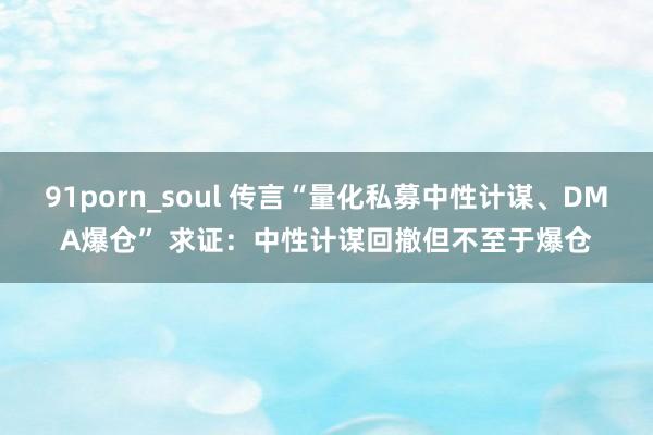 91porn_soul 传言“量化私募中性计谋、DMA爆仓” 求证：中性计谋回撤但不至于爆仓