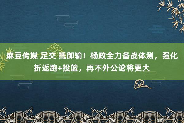 麻豆传媒 足交 抵御输！杨政全力备战体测，强化折返跑+投篮，再不外公论将更大