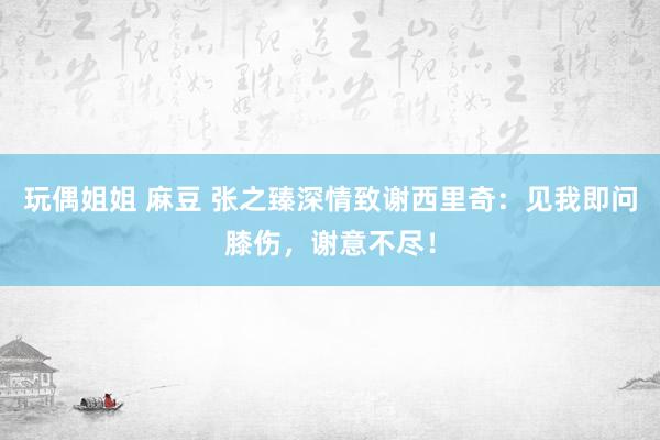 玩偶姐姐 麻豆 张之臻深情致谢西里奇：见我即问膝伤，谢意不尽！