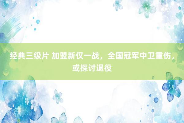 经典三级片 加盟新仅一战，全国冠军中卫重伤，或探讨退役