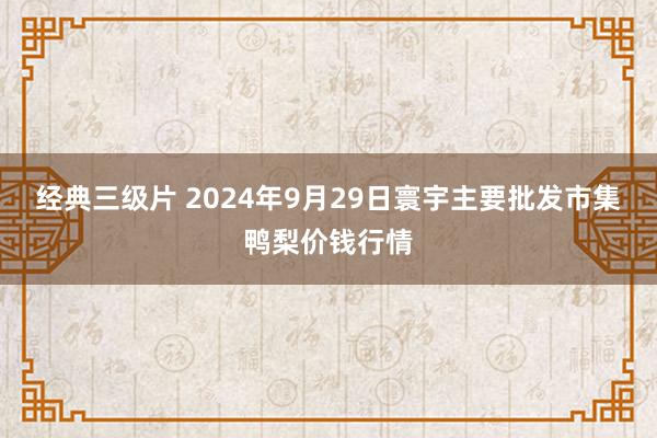 经典三级片 2024年9月29日寰宇主要批发市集鸭梨价钱行情