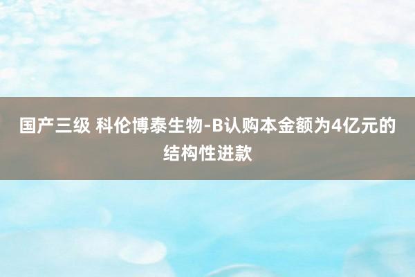 国产三级 科伦博泰生物-B认购本金额为4亿元的结构性进款