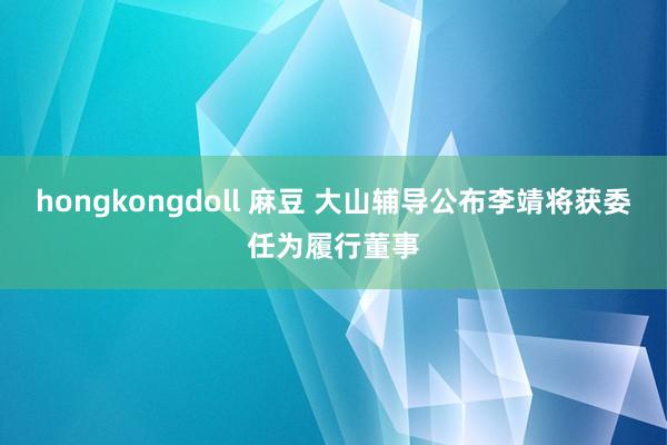 hongkongdoll 麻豆 大山辅导公布李靖将获委任为履行董事