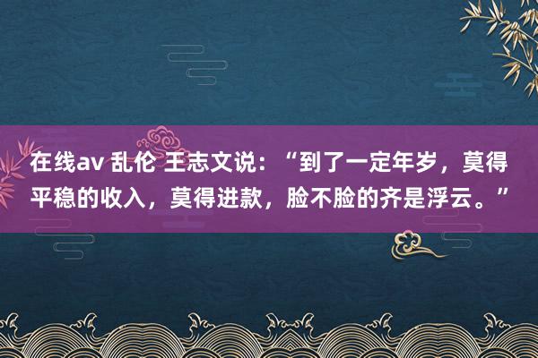 在线av 乱伦 王志文说：“到了一定年岁，莫得平稳的收入，莫得进款，脸不脸的齐是浮云。”