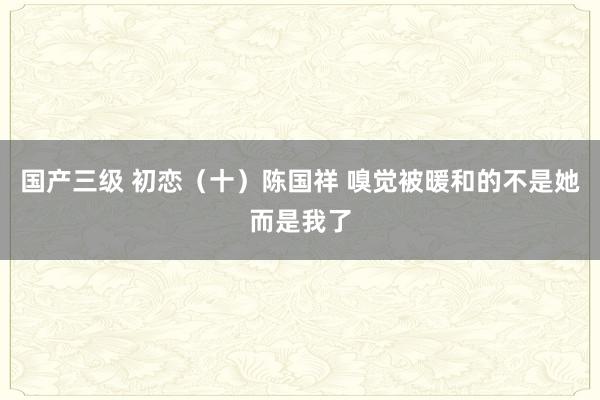 国产三级 初恋（十）陈国祥 嗅觉被暖和的不是她而是我了