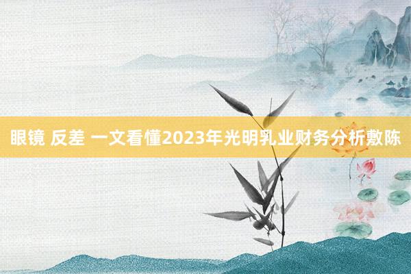 眼镜 反差 一文看懂2023年光明乳业财务分析敷陈