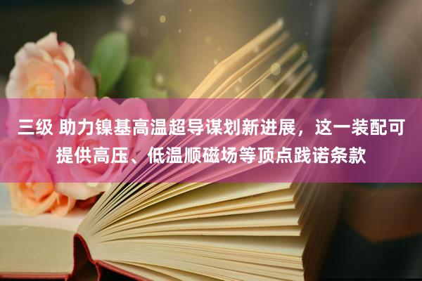 三级 助力镍基高温超导谋划新进展，这一装配可提供高压、低温顺磁场等顶点践诺条款