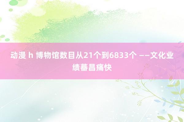 动漫 h 博物馆数目从21个到6833个 ——文化业绩蕃昌痛快