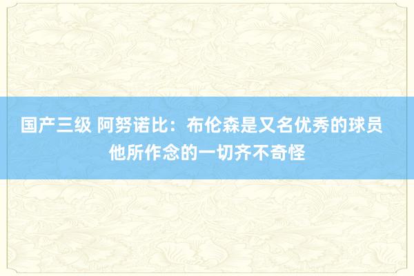 国产三级 阿努诺比：布伦森是又名优秀的球员  他所作念的一切齐不奇怪