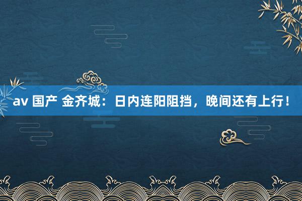 av 国产 金齐城：日内连阳阻挡，晚间还有上行！