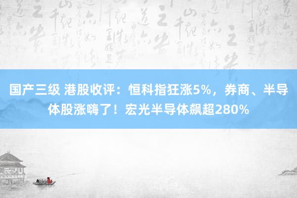 国产三级 港股收评：恒科指狂涨5%，券商、半导体股涨嗨了！宏光半导体飙超280%