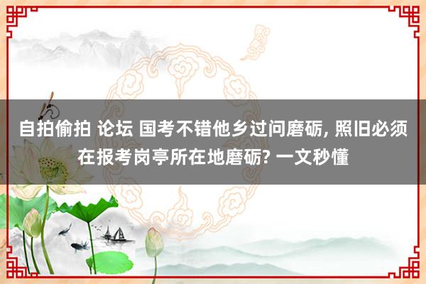 自拍偷拍 论坛 国考不错他乡过问磨砺, 照旧必须在报考岗亭所在地磨砺? 一文秒懂