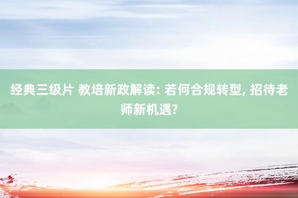 经典三级片 教培新政解读: 若何合规转型, 招待老师新机遇?