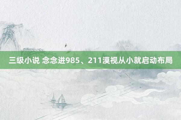 三级小说 念念进985、211漠视从小就启动布局