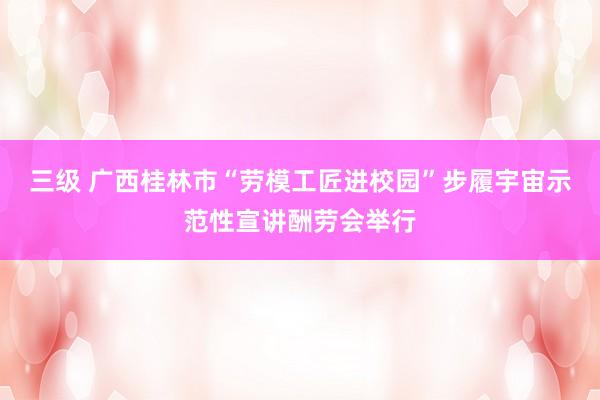 三级 广西桂林市“劳模工匠进校园”步履宇宙示范性宣讲酬劳会举行