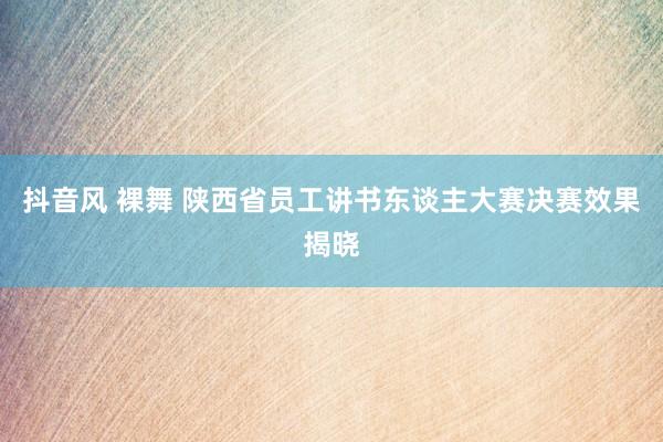 抖音风 裸舞 陕西省员工讲书东谈主大赛决赛效果揭晓