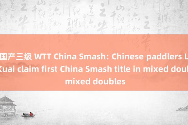 国产三级 WTT China Smash: Chinese paddlers Lin/Kuai claim first China Smash title in mixed doubles