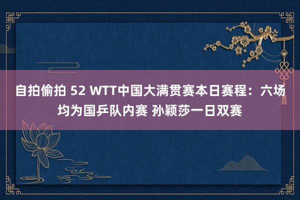 自拍偷拍 52 WTT中国大满贯赛本日赛程：六场均为国乒队内赛 孙颖莎一日双赛