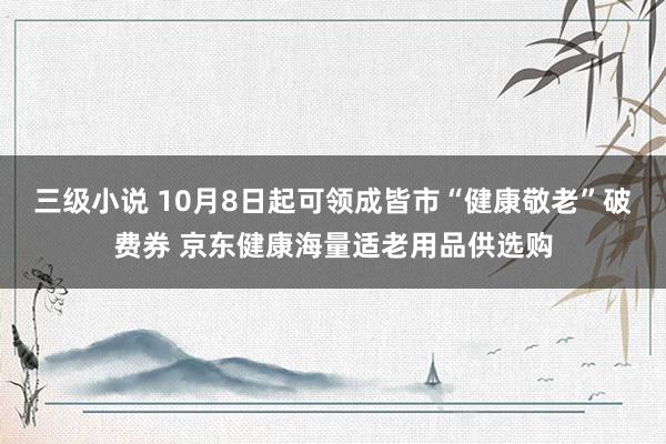 三级小说 10月8日起可领成皆市“健康敬老”破费券 京东健康海量适老用品供选购