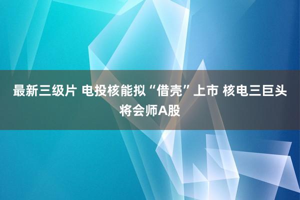 最新三级片 电投核能拟“借壳”上市 核电三巨头将会师A股