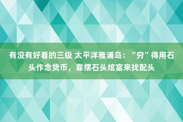 有没有好看的三级 太平洋雅浦岛：“穷”得用石头作念货币，靠摆石头炫富来找配头