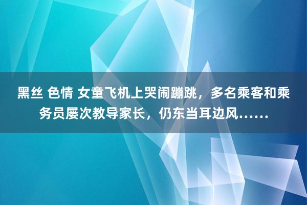 黑丝 色情 女童飞机上哭闹蹦跳，多名乘客和乘务员屡次教导家长，仍东当耳边风……