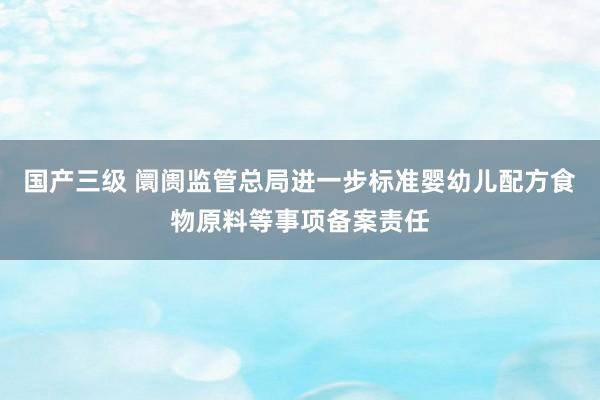 国产三级 阛阓监管总局进一步标准婴幼儿配方食物原料等事项备案责任