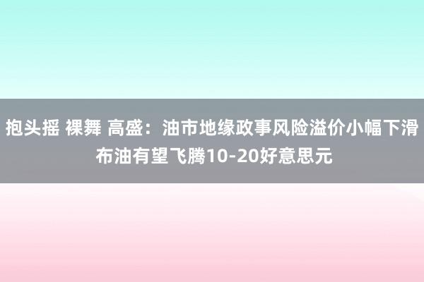 抱头摇 裸舞 高盛：油市地缘政事风险溢价小幅下滑 布油有望飞腾10-20好意思元