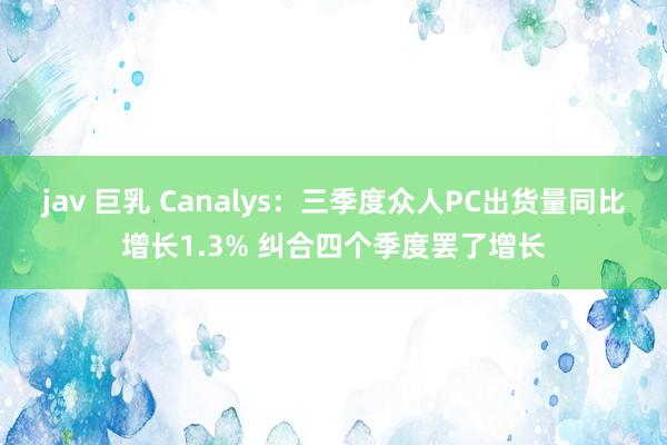 jav 巨乳 Canalys：三季度众人PC出货量同比增长1.3% 纠合四个季度罢了增长