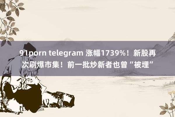 91porn telegram 涨幅1739%！新股再次刷爆市集！前一批炒新者也曾“被埋”