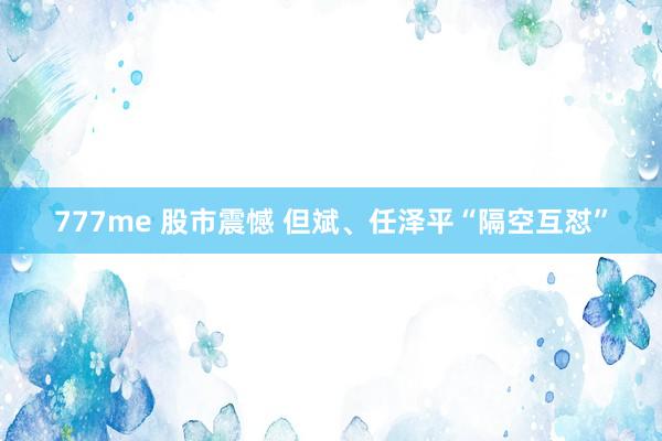 777me 股市震憾 但斌、任泽平“隔空互怼”