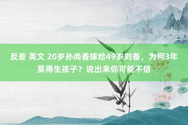 反差 英文 20岁孙尚香嫁给49岁刘备，为何3年莫得生孩子？说出来你可能不信