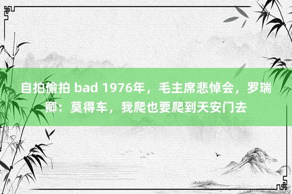 自拍偷拍 bad 1976年，毛主席悲悼会，罗瑞卿：莫得车，我爬也要爬到天安门去