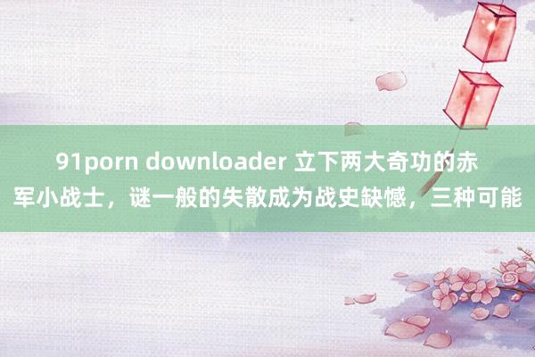 91porn downloader 立下两大奇功的赤军小战士，谜一般的失散成为战史缺憾，三种可能