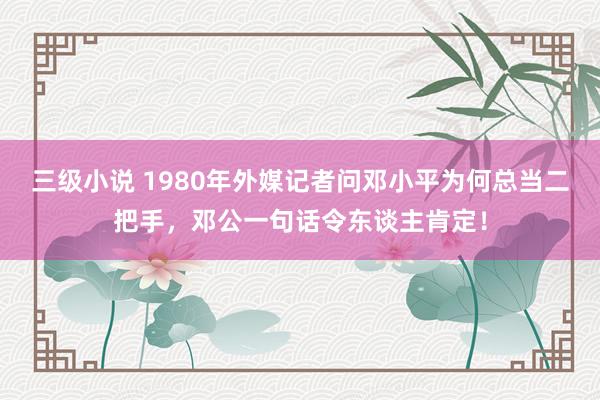 三级小说 1980年外媒记者问邓小平为何总当二把手，邓公一句话令东谈主肯定！