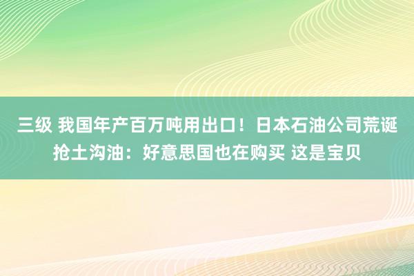 三级 我国年产百万吨用出口！日本石油公司荒诞抢土沟油：好意思国也在购买 这是宝贝