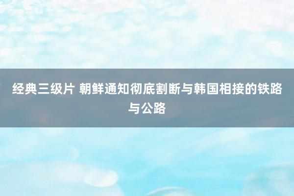 经典三级片 朝鲜通知彻底割断与韩国相接的铁路与公路