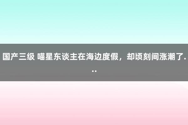 国产三级 喵星东谈主在海边度假，却顷刻间涨潮了...