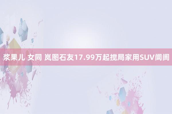 浆果儿 女同 岚图石友17.99万起搅局家用SUV阛阓