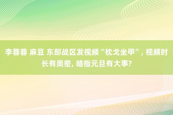 李蓉蓉 麻豆 东部战区发视频“枕戈坐甲”， 视频时长有奥密， 暗指元旦有大事?