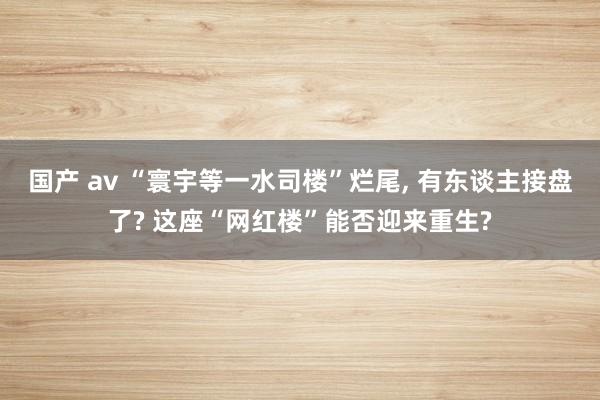 国产 av “寰宇等一水司楼”烂尾， 有东谈主接盘了? 这座“网红楼”能否迎来重生?